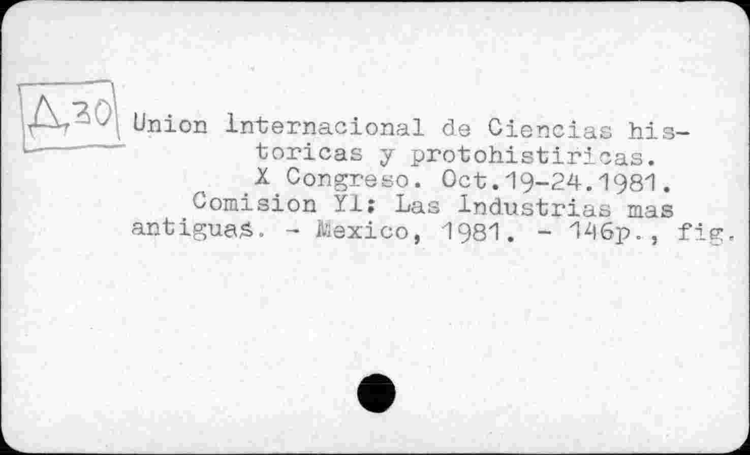 ﻿
Union Internacional de Ciencias historiens y protohistiricas. X Congreso. Oct.19-24.1981.
Comision ïiî Las industries mas antigua^. - Mexico, 1981. - 196p., fig.